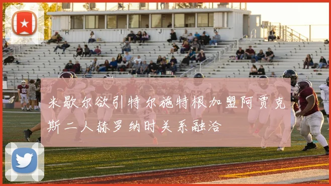 米歇尔欲引特尔施特根加盟阿贾克斯二人赫罗纳时关系融洽