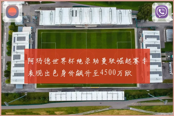 阿玛德世界杯绝杀助曼联崛起赛季表现出色身价飙升至4500万欧