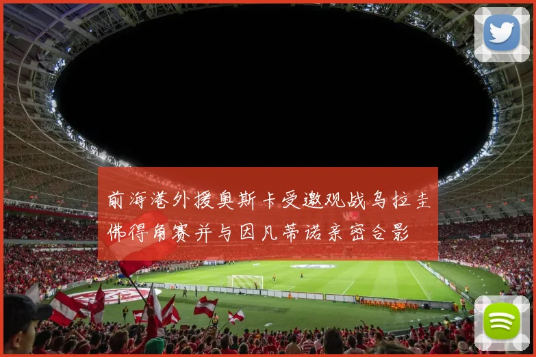前海港外援奥斯卡受邀观战乌拉圭佛得角赛并与因凡蒂诺亲密合影