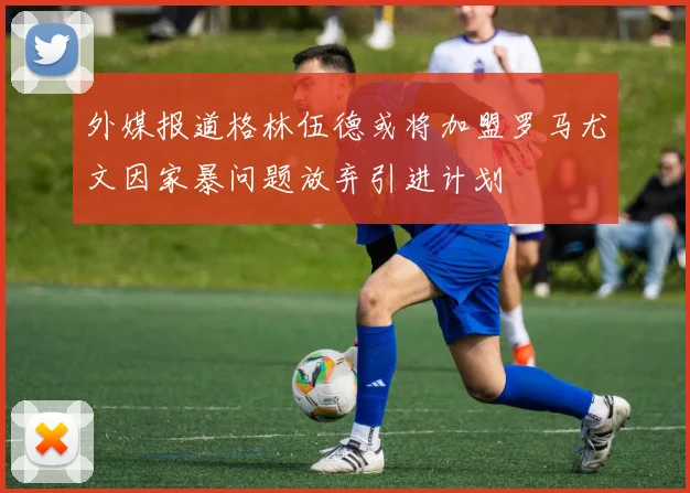 外媒报道格林伍德或将加盟罗马尤文因家暴问题放弃引进计划