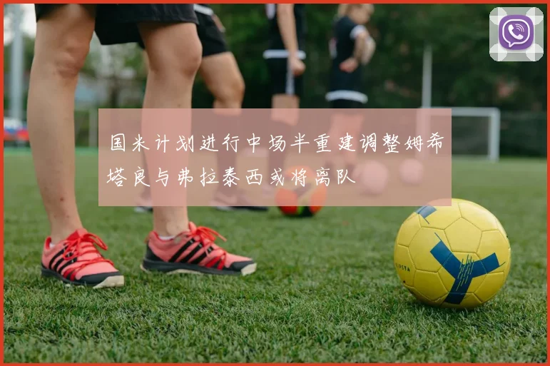 国米计划进行中场半重建调整姆希塔良与弗拉泰西或将离队