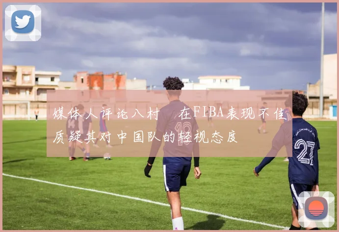 媒体人评论八村塁在FIBA表现不佳质疑其对中国队的轻视态度