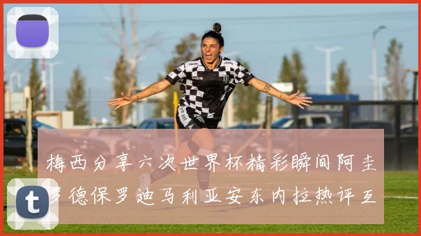 梅西分享六次世界杯精彩瞬间阿圭罗德保罗迪马利亚安东内拉热评互动