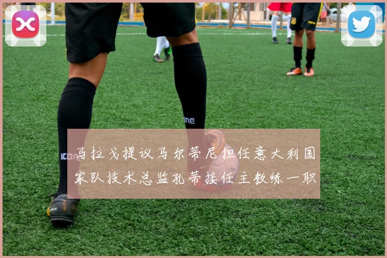 马拉戈提议马尔蒂尼担任意大利国家队技术总监孔蒂接任主教练一职