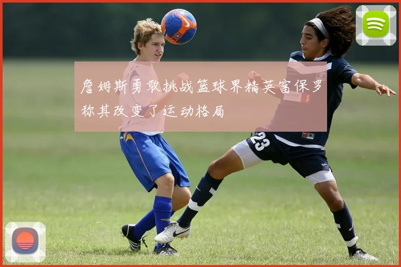 詹姆斯勇敢挑战篮球界精英富保罗称其改变了运动格局