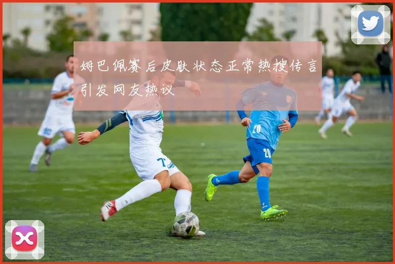 姆巴佩赛后皮肤状态正常热搜传言引发网友热议