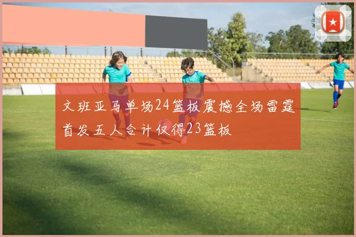 文班亚马单场24篮板震撼全场雷霆首发五人合计仅得23篮板