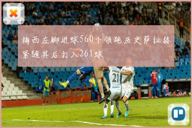 梅西左脚进球560个领跑历史萨拉赫紧随其后打入261球
