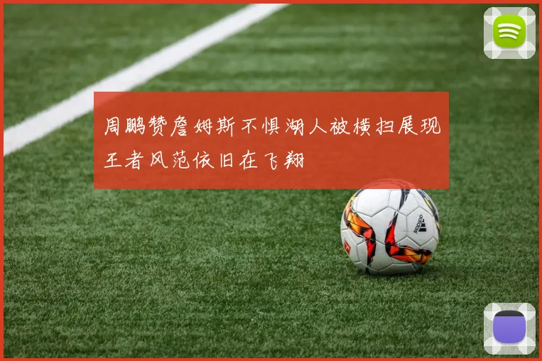 周鹏赞詹姆斯不惧湖人被横扫展现王者风范依旧在飞翔
