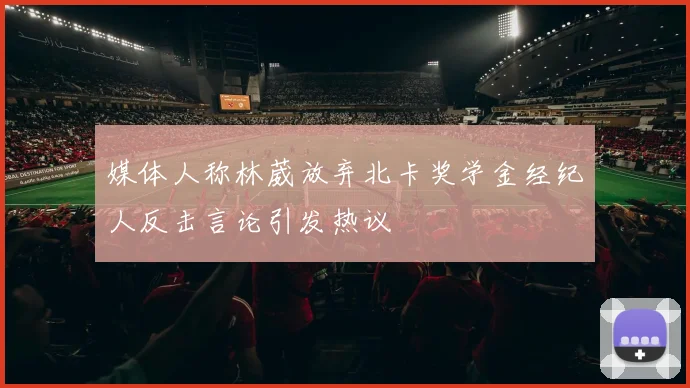 媒体人称林葳放弃北卡奖学金经纪人反击言论引发热议