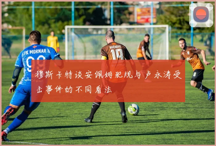 穆斯卡特谈安佩姆犯规与卢永涛受击事件的不同看法