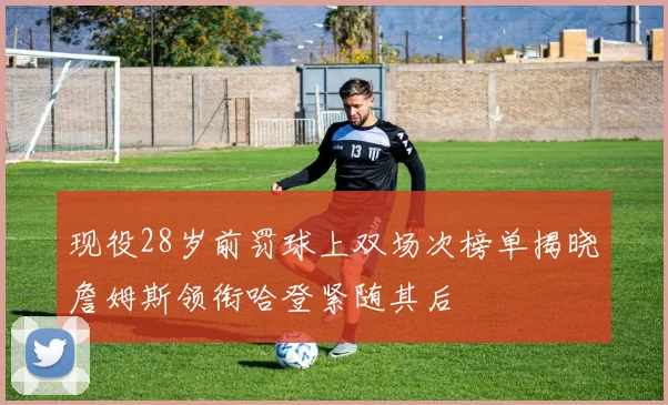 现役28岁前罚球上双场次榜单揭晓詹姆斯领衔哈登紧随其后