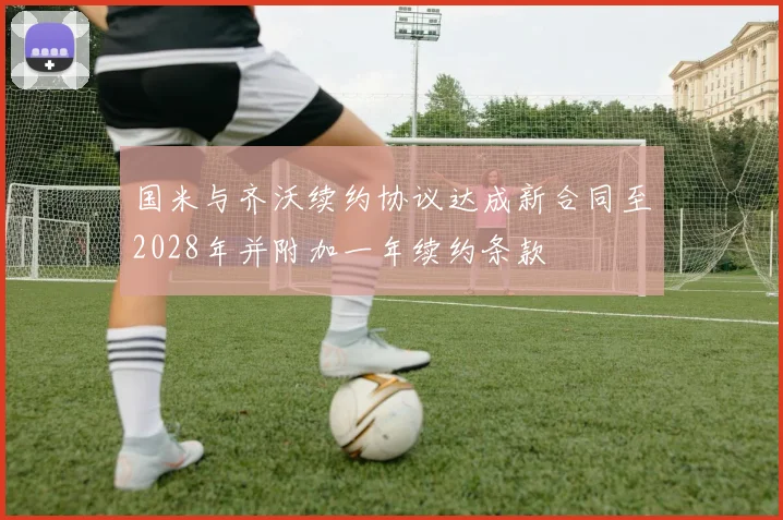 国米与齐沃续约协议达成新合同至2028年并附加一年续约条款