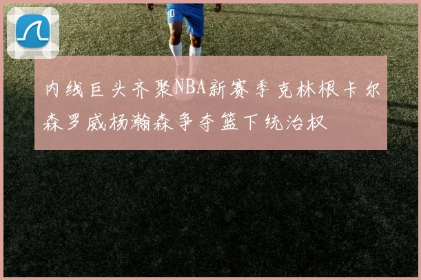 内线巨头齐聚NBA新赛季克林根卡尔森罗威杨瀚森争夺篮下统治权