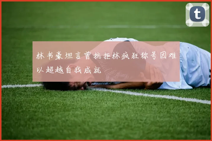 林书豪坦言曾抗拒林疯狂称号因难以超越自我成就