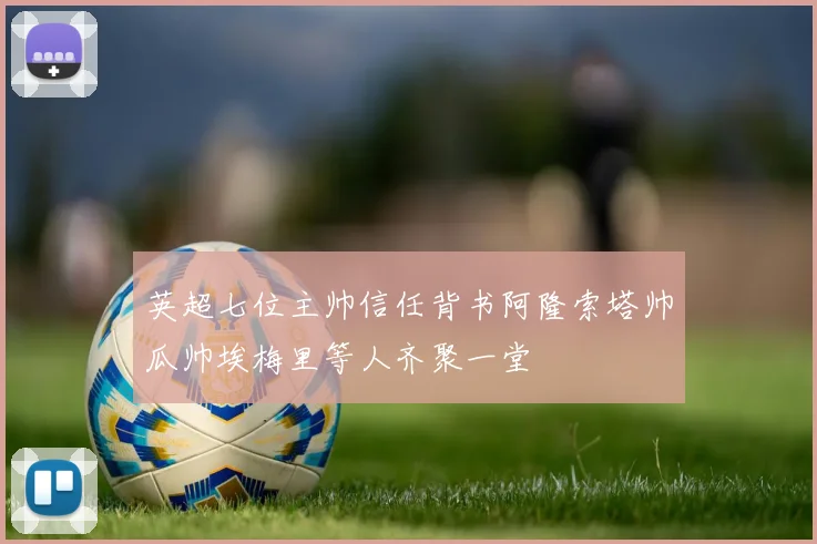 英超七位主帅信任背书阿隆索塔帅瓜帅埃梅里等人齐聚一堂
