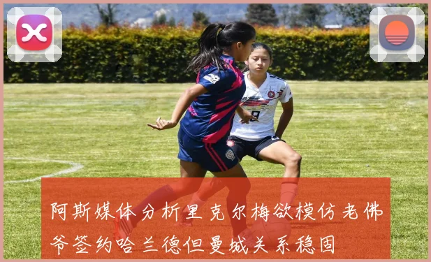 阿斯媒体分析里克尔梅欲模仿老佛爷签约哈兰德但曼城关系稳固
