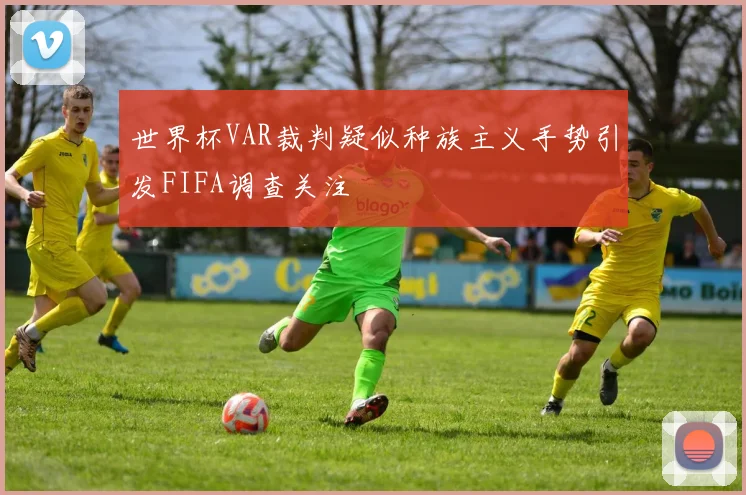 世界杯VAR裁判疑似种族主义手势引发FIFA调查关注