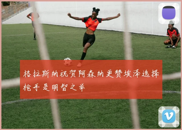 格拉斯纳祝贺阿森纳更赞埃泽选择枪手是明智之举