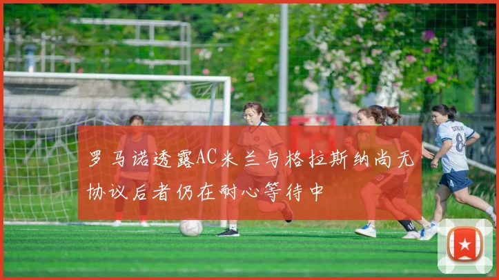 罗马诺透露AC米兰与格拉斯纳尚无协议后者仍在耐心等待中