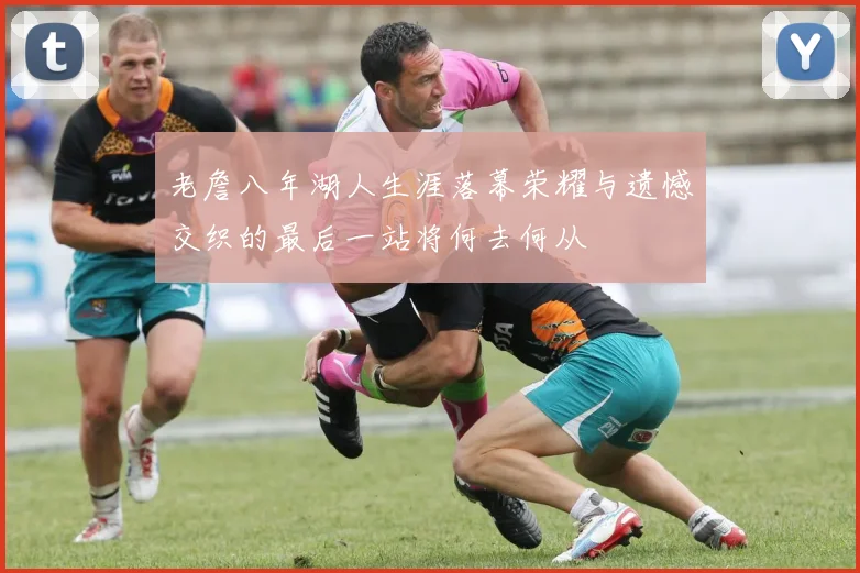 老詹八年湖人生涯落幕荣耀与遗憾交织的最后一站将何去何从