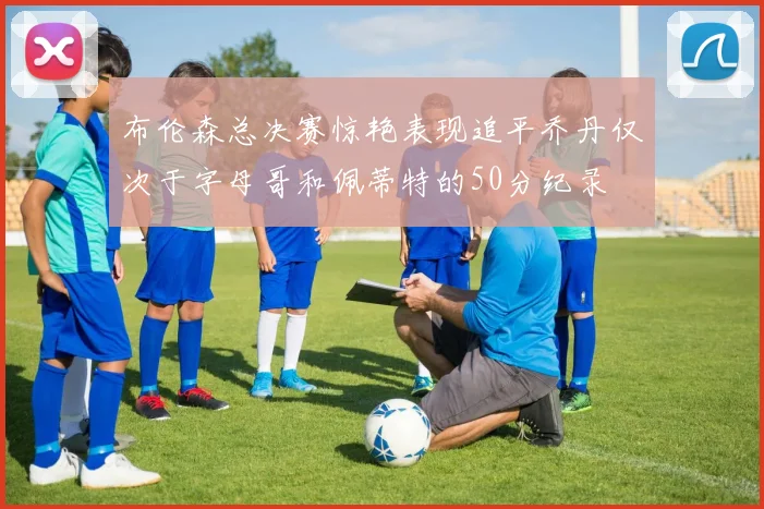 布伦森总决赛惊艳表现追平乔丹仅次于字母哥和佩蒂特的50分纪录