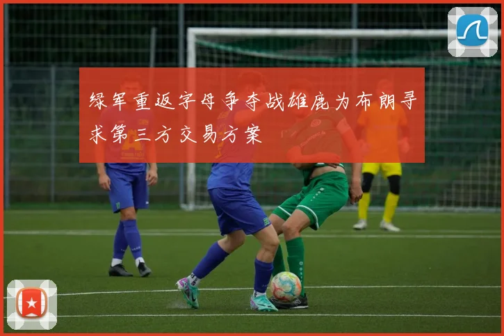 绿军重返字母争夺战雄鹿为布朗寻求第三方交易方案