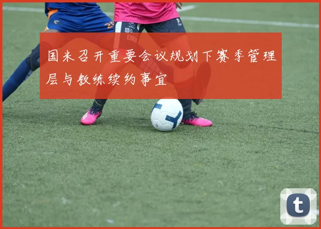 国米召开重要会议规划下赛季管理层与教练续约事宜