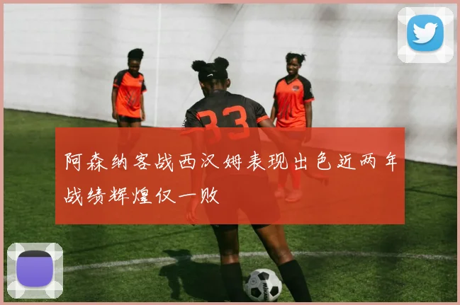 阿森纳客战西汉姆表现出色近两年战绩辉煌仅一败