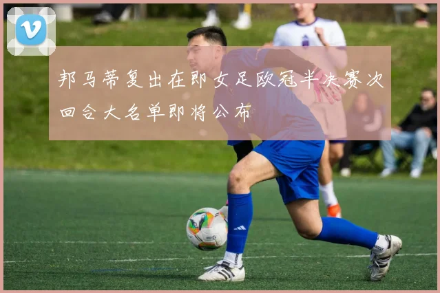 邦马蒂复出在即女足欧冠半决赛次回合大名单即将公布